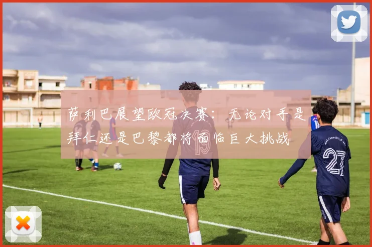 萨利巴展望欧冠决赛：无论对手是拜仁还是巴黎都将面临巨大挑战