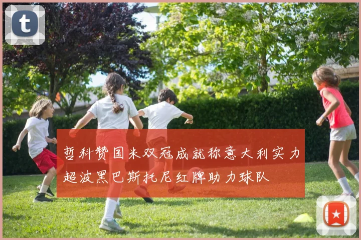 哲科赞国米双冠成就称意大利实力超波黑巴斯托尼红牌助力球队