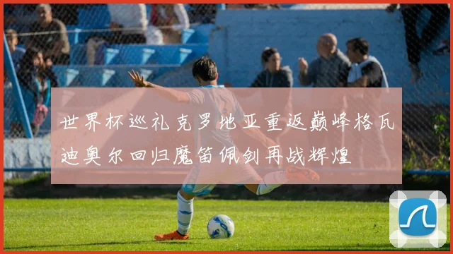 世界杯巡礼克罗地亚重返巅峰格瓦迪奥尔回归魔笛佩剑再战辉煌