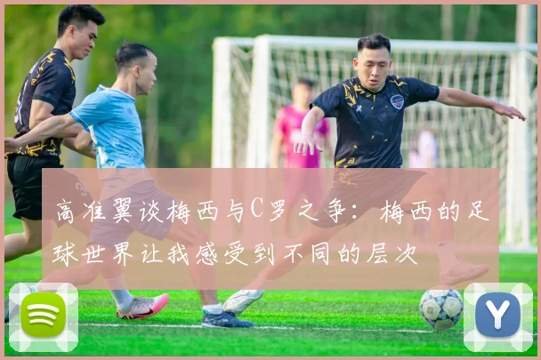 高准翼谈梅西与C罗之争：梅西的足球世界让我感受到不同的层次