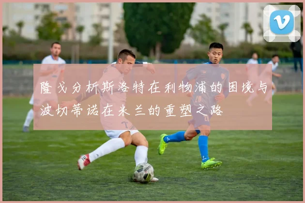 隆戈分析斯洛特在利物浦的困境与波切蒂诺在米兰的重塑之路