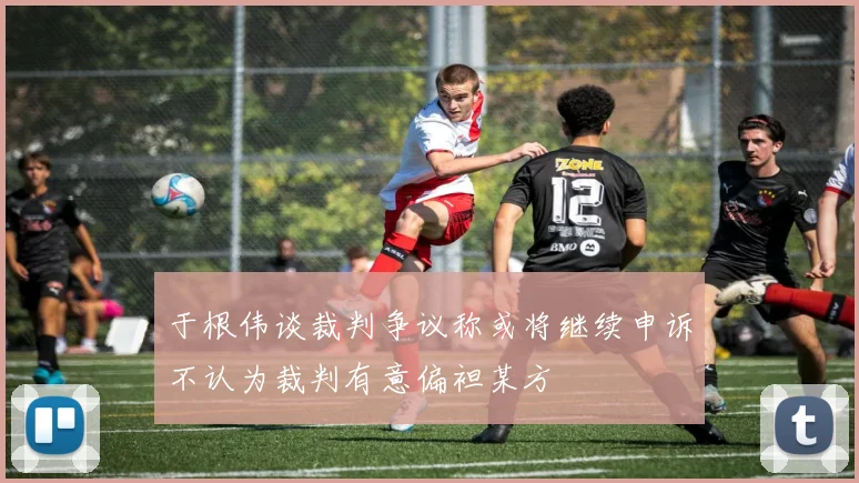 于根伟谈裁判争议称或将继续申诉不认为裁判有意偏袒某方