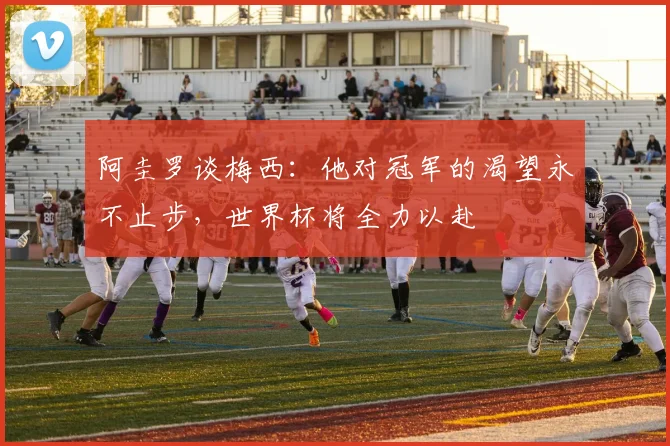 阿圭罗谈梅西：他对冠军的渴望永不止步，世界杯将全力以赴