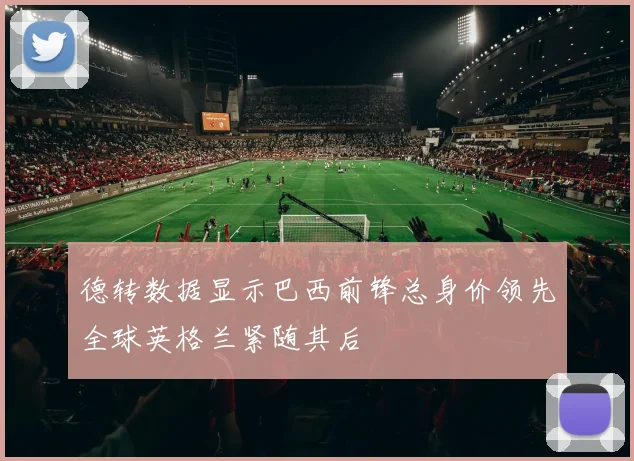 德转数据显示巴西前锋总身价领先全球英格兰紧随其后
