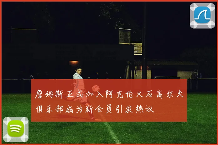 詹姆斯正式加入阿克伦火石高尔夫俱乐部成为新会员引发热议