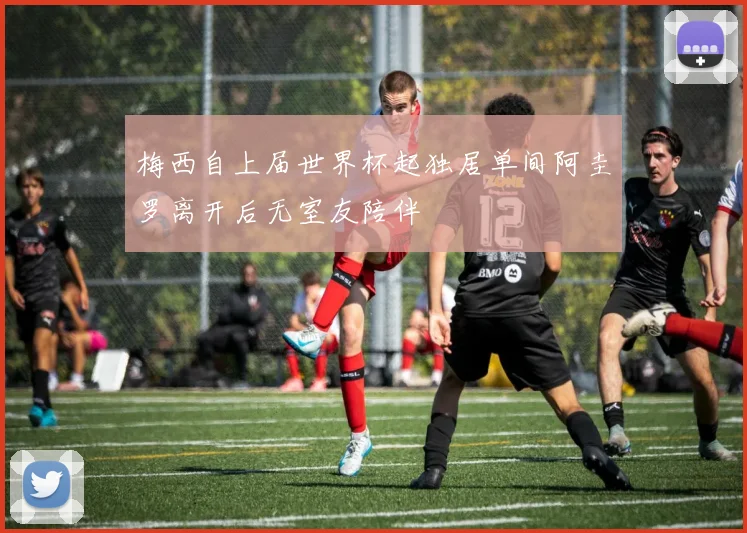 梅西自上届世界杯起独居单间阿圭罗离开后无室友陪伴