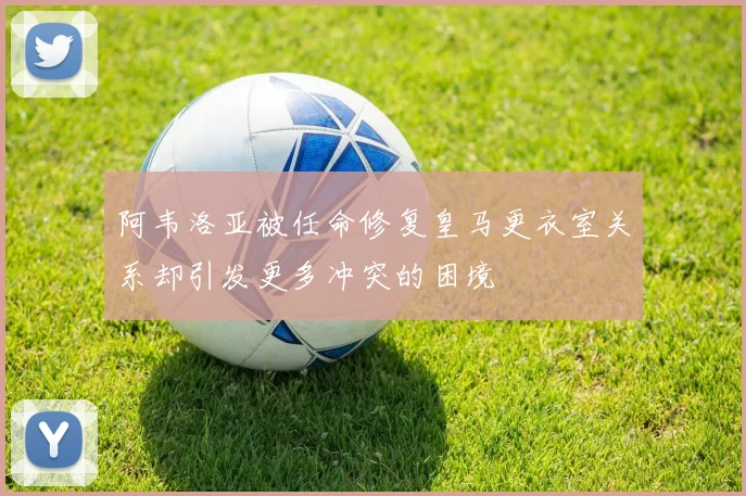 阿韦洛亚被任命修复皇马更衣室关系却引发更多冲突的困境